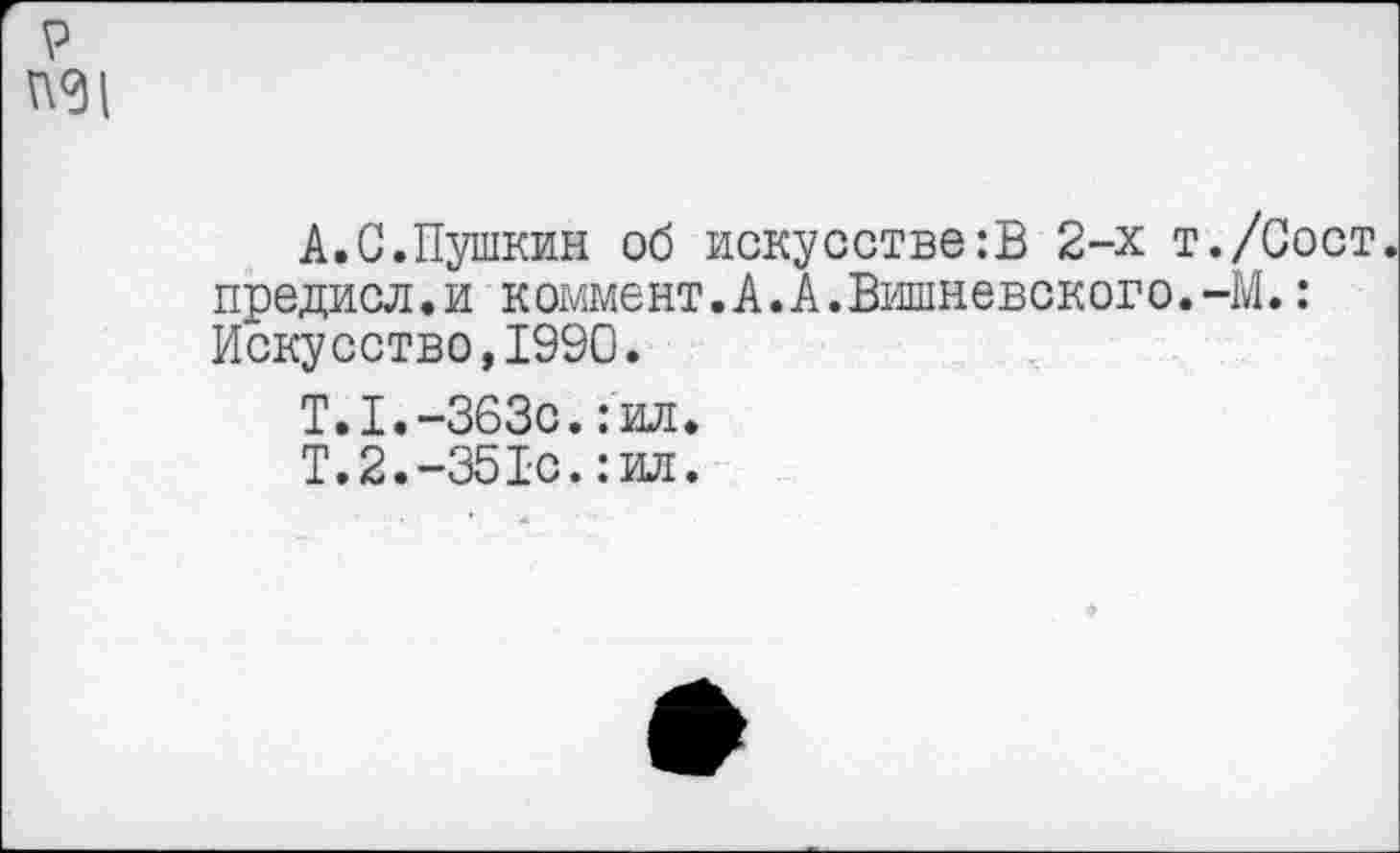 ﻿р
А.С.Пушкин об искусстве:В 2-х т./Сост предисл.и коммент.А.А.Вишневского.-М.: Искусство,1990.
Т.1.-3630.:ил.
Т.2.-351с.:ил.